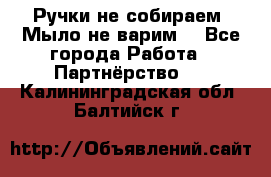 Ручки не собираем! Мыло не варим! - Все города Работа » Партнёрство   . Калининградская обл.,Балтийск г.